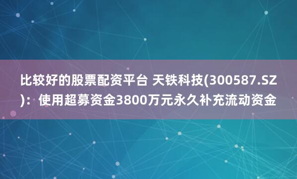 比较好的股票配资平台 天铁科技(300587.SZ)：使用超募资金3800万元永久补充流动资金