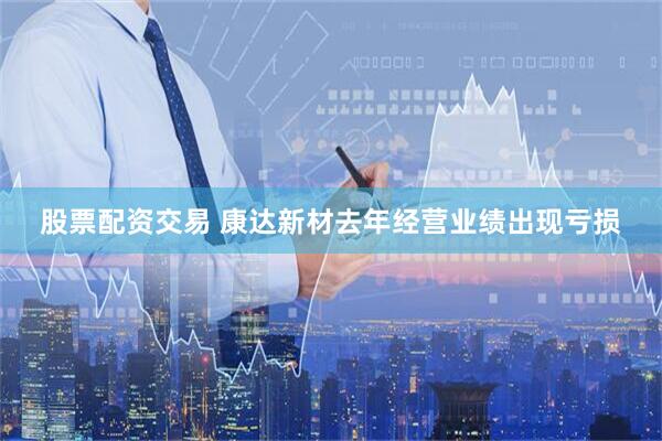股票配资交易 康达新材去年经营业绩出现亏损