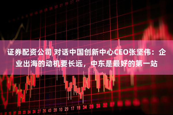 证券配资公司 对话中国创新中心CEO张坚伟：企业出海的动机要长远，中东是最好的第一站