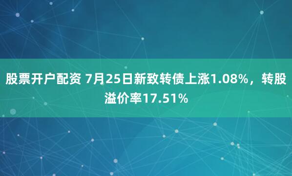 股票开户配资 7月25日新致转债上涨1.08%，转股溢价率17.51%